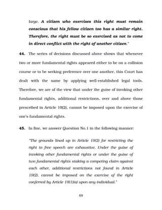 large. A citizen who exercises this right must remain
conscious that his fellow citizen too has a similar right.
Therefore, the right must be so exercised as not to come
in direct conflict with the right of another citizen.”
44. The series of decisions discussed above shows that whenever
two or more fundamental rights appeared either to be on a collision
course or to be seeking preference over one another, this Court has
dealt with the same by applying well­established legal tools.
Therefore, we are of the view that under the guise of invoking other
fundamental rights, additional restrictions, over and above those
prescribed in Article 19(2), cannot be imposed upon the exercise of
one’s fundamental rights.
45. In fine, we answer Question No.1 in the following manner:
“The grounds lined up in Article 19(2) for restricting the
right to free speech are exhaustive. Under the guise of
invoking other fundamental rights or under the guise of
two fundamental rights staking a competing claim against
each other, additional restrictions not found in Article
19(2), cannot be imposed on the exercise of the right
conferred by Article 19(1)(a) upon any individual.”
69
 