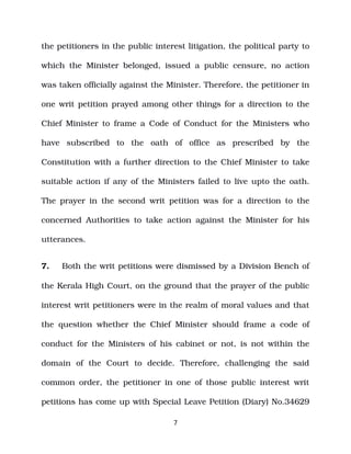 the petitioners in the public interest litigation, the political party to
which the Minister belonged, issued a public censure, no action
was taken officially against the Minister. Therefore, the petitioner in
one writ petition prayed among other things for a direction to the
Chief Minister to frame a Code of Conduct for the Ministers who
have subscribed to the oath of office as prescribed by the
Constitution with a further direction to the Chief Minister to take
suitable action if any of the Ministers failed to live upto the oath.
The prayer in the second writ petition was for a direction to the
concerned Authorities to take action against the Minister for his
utterances.
7. Both the writ petitions were dismissed by a Division Bench of
the Kerala High Court, on the ground that the prayer of the public
interest writ petitioners were in the realm of moral values and that
the question whether the Chief Minister should frame a code of
conduct for the Ministers of his cabinet or not, is not within the
domain of the Court to decide. Therefore, challenging the said
common order, the petitioner in one of those public interest writ
petitions has come up with Special Leave Petition (Diary) No.34629
7
 