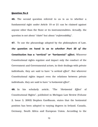 Question No.2
46. The second question referred to us is as to whether a
fundamental right under Article 19 or 21 can be claimed against
anyone other than the State or its instrumentalities. Actually, the
question is not about “claim” but about “enforceability”.
47. To use the phraseology adopted by the philosophers of Law,
the question on hand is as to whether Part III of the
Constitution has a “vertical” or “horizontal” effect. Wherever
Constitutional rights regulate and impact only the conduct of the
Government and Governmental actors, in their dealings with private
individuals, they are said to have “a vertical effect”. But wherever
Constitutional rights impact even the relations between private
individuals, they are said to have “a horizontal effect”.
48. In his scholarly article, “The ‘Horizontal Effect’ of
Constitutional Rights”, published in Michigan Law Review (Volume
2. Issue 3, 2003) Stephen Gardbaum, states that the horizontal
position has been adopted to varying degrees in Ireland, Canada,
Germany, South Africa and European Union. According to the
70
 