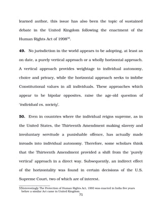 learned author, this issue has also been the topic of sustained
debate in the United Kingdom following the enactment of the
Human Rights Act of 199855
.
49. No jurisdiction in the world appears to be adopting, at least as
on date, a purely vertical approach or a wholly horizontal approach.
A vertical approach provides weightage to individual autonomy,
choice and privacy, while the horizontal approach seeks to imbibe
Constitutional values in all individuals. These approaches which
appear to be bipolar opposites, raise the age­old question of
‘individual vs. society’.
50. Even in countries where the individual reigns supreme, as in
the United States, the Thirteenth Amendment making slavery and
involuntary servitude a punishable offence, has actually made
inroads into individual autonomy. Therefore, some scholars think
that the Thirteenth Amendment provided a shift from the ‘purely
vertical’ approach in a direct way. Subsequently, an indirect effect
of the horizontality was found in certain decisions of the U.S.
Supreme Court, two of which are of interest.
55Interestingly The Protection of Human Rights Act, 1993 was enacted in India five years
before a similar Act came in United Kingdom.
71
 