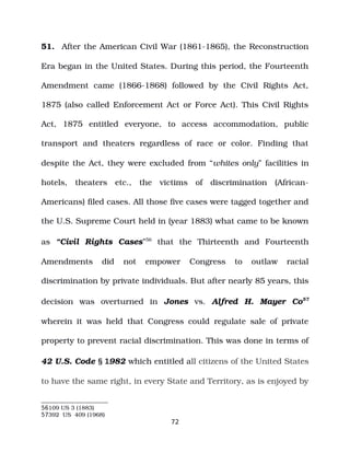 51. After the American Civil War (1861­1865), the Reconstruction
Era began in the United States. During this period, the Fourteenth
Amendment came (1866­1868) followed by the Civil Rights Act,
1875 (also called Enforcement Act or Force Act). This Civil Rights
Act, 1875 entitled everyone, to access accommodation, public
transport and theaters regardless of race or color. Finding that
despite the Act, they were excluded from “whites only” facilities in
hotels, theaters etc., the victims of discrimination (African­
Americans) filed cases. All those five cases were tagged together and
the U.S. Supreme Court held in (year 1883) what came to be known
as “Civil Rights Cases”56
that the Thirteenth and Fourteenth
Amendments did not empower Congress to outlaw racial
discrimination by private individuals. But after nearly 85 years, this
decision was overturned in Jones vs. Alfred H. Mayer Co57
wherein it was held that Congress could regulate sale of private
property to prevent racial discrimination. This was done in terms of
42 U.S. Code § 1982 which entitled all citizens of the United States
to have the same right, in every State and Territory, as is enjoyed by
56109 US 3 (1883)
57392 US 409 (1968)
72
 