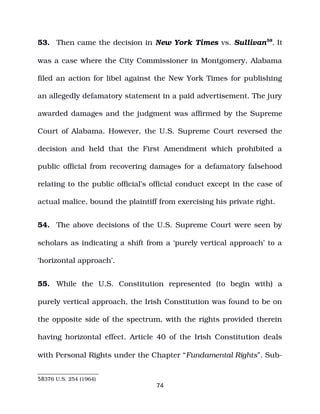 53. Then came the decision in New York Times vs. Sullivan58
. It
was a case where the City Commissioner in Montgomery, Alabama
filed an action for libel against the New York Times for publishing
an allegedly defamatory statement in a paid advertisement. The jury
awarded damages and the judgment was affirmed by the Supreme
Court of Alabama. However, the U.S. Supreme Court reversed the
decision and held that the First Amendment which prohibited a
public official from recovering damages for a defamatory falsehood
relating to the public official’s official conduct except in the case of
actual malice, bound the plaintiff from exercising his private right.
54. The above decisions of the U.S. Supreme Court were seen by
scholars as indicating a shift from a ‘purely vertical approach’ to a
‘horizontal approach’.
55. While the U.S. Constitution represented (to begin with) a
purely vertical approach, the Irish Constitution was found to be on
the opposite side of the spectrum, with the rights provided therein
having horizontal effect. Article 40 of the Irish Constitution deals
with Personal Rights under the Chapter “Fundamental Rights”. Sub­
58376 U.S. 254 (1964)
74
 