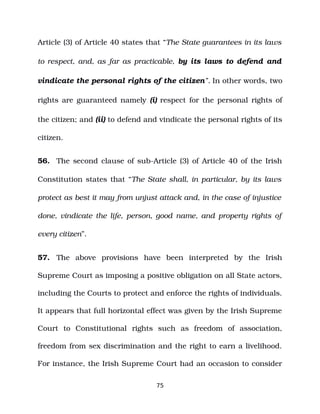 Article (3) of Article 40 states that “The State guarantees in its laws
to respect, and, as far as practicable, by its laws to defend and
vindicate the personal rights of the citizen”. In other words, two
rights are guaranteed namely (i) respect for the personal rights of
the citizen; and (ii) to defend and vindicate the personal rights of its
citizen.
56. The second clause of sub­Article (3) of Article 40 of the Irish
Constitution states that “The State shall, in particular, by its laws
protect as best it may from unjust attack and, in the case of injustice
done, vindicate the life, person, good name, and property rights of
every citizen”.
57. The above provisions have been interpreted by the Irish
Supreme Court as imposing a positive obligation on all State actors,
including the Courts to protect and enforce the rights of individuals.
It appears that full horizontal effect was given by the Irish Supreme
Court to Constitutional rights such as freedom of association,
freedom from sex discrimination and the right to earn a livelihood.
For instance, the Irish Supreme Court had an occasion to consider
75
 