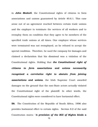 in John Meskell, the Constitutional rights of citizens to form
associations and unions guaranteed by Article 40.6.1. This case
arose out of an agreement reached between certain trade unions
and the employer to terminate the services of all workers and to
reemploy them on condition that they agree to be members of the
specified trade unions at all times. One employee whose services
were terminated was not reemployed, as he refused to accept the
special condition. Therefore, he sued the company for damages and
claimed a declaration that his dismissal was a violation of the
Constitutional rights. Holding that the Constitutional right of
citizens to form associations and unions necessarily
recognized a correlative right to abstain from joining
associations and unions, the Irish Supreme Court awarded
damages on the ground that the non­State actors actually violated
the Constitutional right of the plaintiff. In other words, the
Constitutional rights were considered to have horizontal effect.
58. The Constitution of the Republic of South Africa, 1996 also
provides horizontal effect to certain rights. Section 8.2 of the said
Constitution states: “A provision of the Bill of Rights binds a
76
 