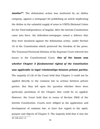 Another59
. The defamation action was instituted by an Airline
company, against a newspaper for publishing an article implicating
the Airline in the unlawful supply of arms to UNITA (National Union
for the Total Independence of Angola). After the Interim Constitution
came into force, the defendant­newspaper raised a defence that
they were insulated against the defamation action, under Section
15 of the Constitution which protected the freedom of the press.
The Transvaal Provincial Division of the Supreme Court referred two
issues to the Constitutional Court. One of the issues was
whether Chapter 3 (fundamental rights) of the Constitution
was applicable to legal relationships between private parties.
The majority (11:2) of the Court held that Chapter 3 could not be
applied directly to the common law in actions between private
parties. But they left open the question whether there were
particular provisions of the Chapter that could be so applied.
However, the Court held that in terms of Section 35(3) of the
Interim Constitution, Courts were obliged in the application and
development of common law, to have due regard to the spirit,
purport and objects of Chapter 3. The majority held that it was the
59 1996 ZACC 10
79
 