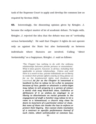 task of the Supreme Court to apply and develop the common law as
required by Section 35(3).
63. Interestingly, the dissenting opinion given by Kriegler, J.
became the subject matter of lot of academic debate. To begin with,
Kriegler, J. rejected the idea that the debate was one of “verticality
versus horizontality”. He said that Chapter 3 rights do not operate
only as against the State but also horizontally as between
individuals where Statutes are involved. Calling “direct
horizontality” as a bogeyman, Kriegler, J. said as follows:
“The Chapter has nothing to do with the ordinary
relationships between private persons or associations.
What it does govern, however, is all law, including that
applicable to private relationships. Unless and until
there is a resort to law, private individuals are at liberty
to conduct their private affairs exactly as they please as
far as the fundamental rights and freedoms are
concerned. As far as the Chapter is concerned a
landlord is free to refuse to let a flat to someone
because of race, gender or whatever; a white bigot
may refuse to sell property to a person of colour;
a social club may black­ball Jews, Catholics or
Afrikaners if it so wishes. An employer is at
liberty to discriminate on racial grounds in the
engagement of staff; a hotelier may refuse to let a
room to a homosexual; a church may close its
doors to mourners of a particular colour or class.
But none of them can invoke the law to enforce or
protect their bigotry. One cannot claim rescission
of a contract or specific performance thereof if
such claim, albeit well­founded at common law,
80
 