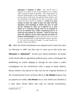 infringes a Chapter 3 right. One cannot raise a
defence to a claim in law if such defence is in conflict
with a protected right or freedom. The whole gamut of
private relationships is left undisturbed. But the state,
as the maker of the laws, the administrator of laws and
the interpreter and applier of the law, is bound to stay
within the four corners of Chapter 3. Thus, if a man
claims to have the right to beat his wife, sell his
daughter into bondage or abuse his son, he will
not be allowed to raise as a defence to a civil
claim or a criminal charge that he is entitled to
do so at common law, under customary law or in
terms of any statute or contract. That is a far cry
from the spectre of the state placing its hand on
private relationships. On the contrary, if it were to try
to do so by legislation or administrative action, sections
4, 7(1) and the whole of Chapter 3 would stand as a
bastion of personal rights.”
64. After the Final Constitution was adopted and it came into force
on February 4, 1997, the first case to come up on this issue was
Khumalo vs. Holomisa60
. In this case, Bantu Holomisa, the leader
of the South African opposition political party sued a newspaper for
publishing an article alleging as though he was under a police
investigation for his involvement with a gang of bank robbers.
Heavy reliance was placed in this case on the majority decision of
the Constitutional Court of South Africa in Du Plessis (supra). But
as pointed out earlier, Du Plessis was a case which was decided at
a time when South Africa had only an Interim Constitution.
60 (2002) ZACC 12
81
 