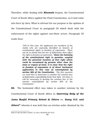 Therefore, while dealing with Khumalo (supra), the Constitutional
Court of South Africa applied the Final Constitution, as it had come
into force by then. What is relevant for our purpose is the opinion of
the Constitutional Court in paragraph 33 which dealt with the
enforcement of the rights against non­State actors. Paragraph 33
reads thus:
“[33] In this case, the applicants are members of the
media who are expressly identified as bearers of
constitutional rights to freedom of expression. There
can be no doubt that the law of defamation does affect
the right to freedom of expression. Given the intensity
of the constitutional right in question, coupled
with the potential invasion of that right which
could be occasioned by persons other than the
state or organs of state, it is clear that the right
to freedom of expression is of direct horizontal
application in this case as contemplated by
section 8(2) of the Constitution. The first question
we need then to determine is whether the common law
of defamation unjustifiably limits that right. If it does, it
will be necessary to develop the common law in the
manner contemplated by section 8(3) of the
Constitution.”
65. The horizontal effect was taken to another extreme by the
Constitutional Court of South Africa in Governing Body of the
Juma Musjid Primary School & Others vs. Essay N.O. and
Others61
wherein it was held that an eviction order obtained by the
61(CCT 29/10) [2011] ZACC 13; 2011 (8) BCLR 761 (CC)
82
 