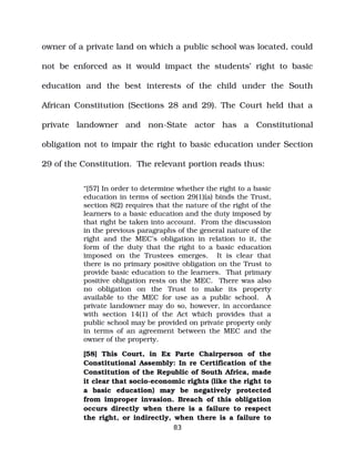 owner of a private land on which a public school was located, could
not be enforced as it would impact the students’ right to basic
education and the best interests of the child under the South
African Constitution (Sections 28 and 29). The Court held that a
private landowner and non­State actor has a Constitutional
obligation not to impair the right to basic education under Section
29 of the Constitution. The relevant portion reads thus:
“[57] In order to determine whether the right to a basic
education in terms of section 29(1)(a) binds the Trust,
section 8(2) requires that the nature of the right of the
learners to a basic education and the duty imposed by
that right be taken into account. From the discussion
in the previous paragraphs of the general nature of the
right and the MEC’s obligation in relation to it, the
form of the duty that the right to a basic education
imposed on the Trustees emerges. It is clear that
there is no primary positive obligation on the Trust to
provide basic education to the learners. That primary
positive obligation rests on the MEC. There was also
no obligation on the Trust to make its property
available to the MEC for use as a public school. A
private landowner may do so, however, in accordance
with section 14(1) of the Act which provides that a
public school may be provided on private property only
in terms of an agreement between the MEC and the
owner of the property.
[58] This Court, in Ex Parte Chairperson of the
Constitutional Assembly: In re Certification of the
Constitution of the Republic of South Africa, made
it clear that socio­economic rights (like the right to
a basic education) may be negatively protected
from improper invasion. Breach of this obligation
occurs directly when there is a failure to respect
the right, or indirectly, when there is a failure to
83
 