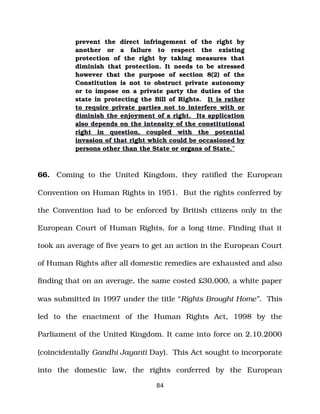 prevent the direct infringement of the right by
another or a failure to respect the existing
protection of the right by taking measures that
diminish that protection. It needs to be stressed
however that the purpose of section 8(2) of the
Constitution is not to obstruct private autonomy
or to impose on a private party the duties of the
state in protecting the Bill of Rights. It is rather
to require private parties not to interfere with or
diminish the enjoyment of a right. Its application
also depends on the intensity of the constitutional
right in question, coupled with the potential
invasion of that right which could be occasioned by
persons other than the State or organs of State.”
66. Coming to the United Kingdom, they ratified the European
Convention on Human Rights in 1951. But the rights conferred by
the Convention had to be enforced by British citizens only in the
European Court of Human Rights, for a long time. Finding that it
took an average of five years to get an action in the European Court
of Human Rights after all domestic remedies are exhausted and also
finding that on an average, the same costed £30,000, a white paper
was submitted in 1997 under the title “Rights Brought Home”. This
led to the enactment of the Human Rights Act, 1998 by the
Parliament of the United Kingdom. It came into force on 2.10.2000
(coincidentally Gandhi Jayanti Day). This Act sought to incorporate
into the domestic law, the rights conferred by the European
84
 