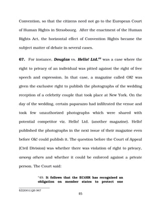 Convention, so that the citizens need not go to the European Court
of Human Rights in Strasbourg. After the enactment of the Human
Rights Act, the horizontal effect of Convention Rights became the
subject matter of debate in several cases.
67. For instance, Douglas vs. Hello! Ltd.62
was a case where the
right to privacy of an individual was pitted against the right of free
speech and expression. In that case, a magazine called OK! was
given the exclusive right to publish the photographs of the wedding
reception of a celebrity couple that took place at New York. On the
day of the wedding, certain paparazzo had infiltrated the venue and
took few unauthorized photographs which were shared with
potential competitor viz. Hello! Ltd. (another magazine). Hello!
published the photographs in the next issue of their magazine even
before Ok! could publish it. The question before the Court of Appeal
(Civil Division) was whether there was violation of right to privacy,
among others and whether it could be enforced against a private
person. The Court said:
“49. It follows that the ECtHR has recognised an
obligation on member states to protect one
62[2001] QB 967
85
 