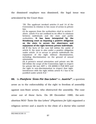 the dismissed employee was dismissed, the legal issue was
articulated by the Court thus:
“55. The applicant invoked articles 8 and 14 of the
Convention in relation to his cause of action in private
law.
(1) As appears from the authorities cited in section C
above, article 8 is not confined in its effect to relations
between individuals and the state and public
authorities. It has been interpreted by the
Strasbourg court as imposing a positive obligation
on the state to secure the observance and
enjoyment of the right between private individuals.
(2) If the facts of the case fall within the ambit of
article 8, the state is also under a positive obligation
under article 14 to secure to private individuals the
enjoyment of the right without discrimination,
including discrimination on the ground of sexual
orientation.
(3) A person's sexual orientation and private sex life
fall within the scope of the Convention right to respect
for private life (see ADT v. UK [2000] 2 FLR 697) and
the right to non­discrimination in respect that right.
Interference with the right within article 8.1 has to be
justified under article 8.2.”
69. In Plattform "Ärzte Für Das Leben" vs. Austria64
, a question
arose as to the enforceability of the right to freedom of assembly
against non­State actors, who obstructed the assembly. The case
arose out of these facts. On 28 December 1980, the anti­
abortion NGO "Ärzte für das Leben" (Physicians for Life) organised a
religious service and a march to the clinic of a doctor who carried
64[1988] ECHR 15
87
 