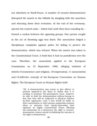 out abortions in Stadl­Paura. A number of counter­demonstrators
disrupted the march to the hillside by mingling with the marchers
and shouting down their recitation. At the end of the ceremony,
special riot­control units – which had until then been standing by –
formed a cordon between the opposing groups. One person caught
in the act of throwing eggs was fined. The association lodged a
disciplinary complaint against police for failing to protect the
demonstration, which was refused. When the matter was taken to
the Constitutional Court, it held that it had no jurisdiction over the
case. Therefore, the association applied to the European
Commission on 13 September 1982, alleging violation of
Articles 9 (conscience and religion), 10 (expression), 11 (association)
and 13 (effective remedy) of the European Convention on Human
Rights. The European Court on Human Rights held:
“32. A demonstration may annoy or give offence to
persons opposed to the ideas or claims that it is
seeking to promote. The participants must, however,
be able to hold the demonstration without having to
fear that they will be subjected to physical violence
by their opponents; such a fear would be liable to
deter associations or other groups supporting common
ideas or interests from openly expressing their
opinions on highly controversial issues affecting
the community. In a democracy the right to counter­
demonstrate cannot extend to inhibiting the exercise of
the right to demonstrate.
88
 
