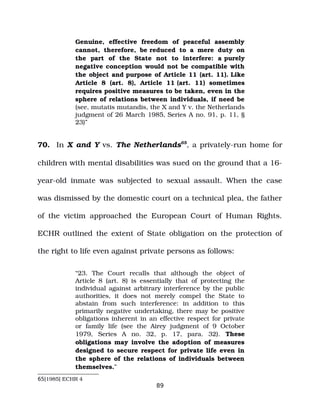 Genuine, effective freedom of peaceful assembly
cannot, therefore, be reduced to a mere duty on
the part of the State not to interfere: a purely
negative conception would not be compatible with
the object and purpose of Article 11 (art. 11). Like
Article 8 (art. 8), Article 11 (art. 11) sometimes
requires positive measures to be taken, even in the
sphere of relations between individuals, if need be
(see, mutatis mutandis, the X and Y v. the Netherlands
judgment of 26 March 1985, Series A no. 91, p. 11, §
23)”
70. In X and Y vs. The Netherlands65
, a privately­run home for
children with mental disabilities was sued on the ground that a 16­
year­old inmate was subjected to sexual assault. When the case
was dismissed by the domestic court on a technical plea, the father
of the victim approached the European Court of Human Rights.
ECHR outlined the extent of State obligation on the protection of
the right to life even against private persons as follows:
“23. The Court recalls that although the object of
Article 8 (art. 8) is essentially that of protecting the
individual against arbitrary interference by the public
authorities, it does not merely compel the State to
abstain from such interference: in addition to this
primarily negative undertaking, there may be positive
obligations inherent in an effective respect for private
or family life (see the Airey judgment of 9 October
1979, Series A no. 32, p. 17, para. 32). These
obligations may involve the adoption of measures
designed to secure respect for private life even in
the sphere of the relations of individuals between
themselves.”
65[1985] ECHR 4
89
 