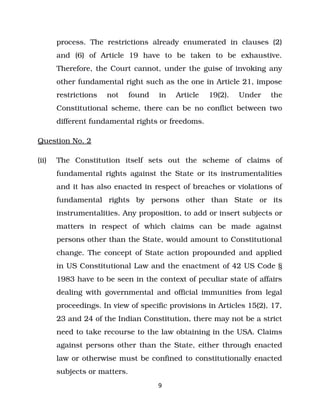 process. The restrictions already enumerated in clauses (2)
and (6) of Article 19 have to be taken to be exhaustive.
Therefore, the Court cannot, under the guise of invoking any
other fundamental right such as the one in Article 21, impose
restrictions not found in Article 19(2). Under the
Constitutional scheme, there can be no conflict between two
different fundamental rights or freedoms.
Question No. 2
(ii) The Constitution itself sets out the scheme of claims of
fundamental rights against the State or its instrumentalities
and it has also enacted in respect of breaches or violations of
fundamental rights by persons other than State or its
instrumentalities. Any proposition, to add or insert subjects or
matters in respect of which claims can be made against
persons other than the State, would amount to Constitutional
change. The concept of State action propounded and applied
in US Constitutional Law and the enactment of 42 US Code §
1983 have to be seen in the context of peculiar state of affairs
dealing with governmental and official immunities from legal
proceedings. In view of specific provisions in Articles 15(2), 17,
23 and 24 of the Indian Constitution, there may not be a strict
need to take recourse to the law obtaining in the USA. Claims
against persons other than the State, either through enacted
law or otherwise must be confined to constitutionally enacted
subjects or matters.
9
 