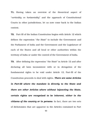 71. Having taken an overview of the theoretical aspect of
“verticality vs horizontality” and the approach of Constitutional
Courts in other jurisdictions, let us now come back to the Indian
context.
72. Part­III of the Indian Constitution begins with Article 12 which
defines the expression “the State” to include the Government and
the Parliament of India and the Government and the Legislature of
each of the States and all local or other authorities within the
territory of India or under the control of the Government of India.
73. After defining the expression “the State” in Article 12 and after
declaring all laws inconsistent with or in derogation of the
fundamental rights to be void under Article 13, Part­III of the
Constitution proceeds to deal with rights. There are some Articles
in Part­III where the mandate is directly to the State and
there are other Articles where without injuncting the State,
certain rights are recognized to be inherent, either in the
citizens of the country or in persons. In fact, there are two sets
of dichotomies that are apparent in the Articles contained in Part
90
 