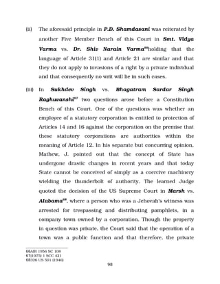 (ii) The aforesaid principle in P.D. Shamdasani was reiterated by
another Five Member Bench of this Court in Smt. Vidya
Varma vs. Dr. Shiv Narain Varma66
holding that the
language of Article 31(1) and Article 21 are similar and that
they do not apply to invasions of a right by a private individual
and that consequently no writ will lie in such cases.
(iii) In Sukhdev Singh vs. Bhagatram Sardar Singh
Raghuvanshi67
two questions arose before a Constitution
Bench of this Court. One of the questions was whether an
employee of a statutory corporation is entitled to protection of
Articles 14 and 16 against the corporation on the premise that
these statutory corporations are authorities within the
meaning of Article 12. In his separate but concurring opinion,
Mathew, J. pointed out that the concept of State has
undergone drastic changes in recent years and that today
State cannot be conceived of simply as a coercive machinery
wielding the thunderbolt of authority. The learned Judge
quoted the decision of the US Supreme Court in Marsh vs.
Alabama68
, where a person who was a Jehovah’s witness was
arrested for trespassing and distributing pamphlets, in a
company town owned by a corporation. Though the property
in question was private, the Court said that the operation of a
town was a public function and that therefore, the private
66AIR 1956 SC 108
67(1975) 1 SCC 421
68326 US 501 (1946)
98
 