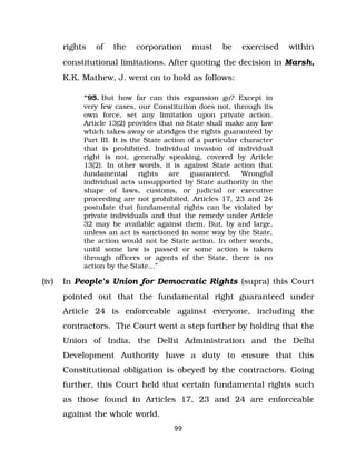 rights of the corporation must be exercised within
constitutional limitations. After quoting the decision in Marsh,
K.K. Mathew, J. went on to hold as follows:
“95. But how far can this expansion go? Except in
very few cases, our Constitution does not, through its
own force, set any limitation upon private action.
Article 13(2) provides that no State shall make any law
which takes away or abridges the rights guaranteed by
Part III. It is the State action of a particular character
that is prohibited. Individual invasion of individual
right is not, generally speaking, covered by Article
13(2). In other words, it is against State action that
fundamental rights are guaranteed. Wrongful
individual acts unsupported by State authority in the
shape of laws, customs, or judicial or executive
proceeding are not prohibited. Articles 17, 23 and 24
postulate that fundamental rights can be violated by
private individuals and that the remedy under Article
32 may be available against them. But, by and large,
unless an act is sanctioned in some way by the State,
the action would not be State action. In other words,
until some law is passed or some action is taken
through officers or agents of the State, there is no
action by the State…”
(iv) In People’s Union for Democratic Rights (supra) this Court
pointed out that the fundamental right guaranteed under
Article 24 is enforceable against everyone, including the
contractors. The Court went a step further by holding that the
Union of India, the Delhi Administration and the Delhi
Development Authority have a duty to ensure that this
Constitutional obligation is obeyed by the contractors. Going
further, this Court held that certain fundamental rights such
as those found in Articles 17, 23 and 24 are enforceable
against the whole world.
99
 