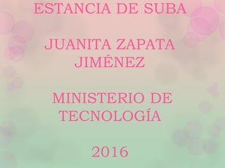 ESTANCIA DE SUBA
JUANITA ZAPATA
JIMÉNEZ
MINISTERIO DE
TECNOLOGÍA
2016
 