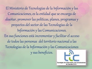 El Ministerio de Tecnologías de la Información y las
Comunicaciones, es la entidad que se encarga de
diseñar, promover las políticas, planes, programas y
proyectos del sector de las Tecnologías de la
Información y las Comunicaciones.
En sus funciones está incrementar y facilitar el acceso
de todos las personas del territorio nacional a las
Tecnologías de la Información y las Comunicaciones
y sus beneficios.
 