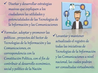  Diseñar y desarrollar estrategias
masivas que expliquen a los
ciudadanos las utilidades y
potencialidades de las Tecnologías de
la Información y las Comunicaciones
Levantar y mantener
actualizado el registro de
todas las iniciativas de
Tecnologías de la Información
y las Comunicaciones a nivel
nacional, las cuales podrán
ser consultadas virtualmente.
Formular, adoptar y promover las
políticas , proyectos del Sector de
Tecnologías de la Información y las
Comunicaciones, en
correspondencia con la
Constitución Política, con el fin de
contribuir al desarrollo económico,
social y político de la Nación
 