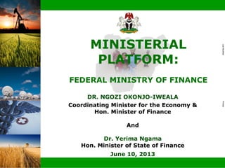 Doc ID
LastModifiedPrinted
|
DR. NGOZI OKONJO-IWEALA
Coordinating Minister for the Economy &
Hon. Minister of Finance
And
Dr. Yerima Ngama
Hon. Minister of State of Finance
June 10, 2013
MINISTERIAL
PLATFORM:
FEDERAL MINISTRY OF FINANCE
 