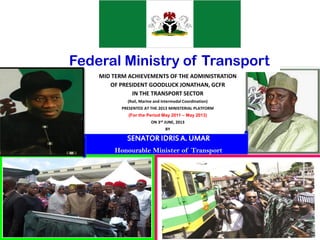 Federal Ministry of Transport
MID TERM ACHIEVEMENTS OF THE ADMINISTRATION
OF PRESIDENT GOODLUCK JONATHAN, GCFR
IN THE TRANSPORT SECTOR
(Rail, Marine and Intermodal Coordination)
PRESENTED AT THE 2013 MINISTERIAL PLATFORM
(For the Period May 2011 – May 2013)
ON 3rd JUNE, 2013
BY
1
SENATOR IDRIS A. UMAR
Honourable Minister of Transport
 