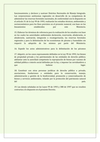 funcionamiento; y declarar y sustraer Distritos Nacionales de Manejo Integrado.
Las corporaciones autónomas regionales en desarrollo de su competencia de
administrar las reservas forestales nacionales, de conformidad con lo dispuesto en
el artículo 31 de la Ley 99 de 1993, realizarán los estudios técnicos, ambientales y
socioeconómicos para los fines previstos en el presente numeral, con base en los
lineamientos            establecidos          por          este          Ministerio.

15. Elaborar los términos de referencia para la realización de los estudios con base
en los cuales las autoridades ambientales declararán, reservarán, alinderarán, re
alinderarán, sustraerán, integrarán o recategorizarán, las reservas forestales
regionales y para la delimitación de los ecosistemas de páramo y humedales sin
requerir la adopción de los mismos por parte del Ministerio.

16. Expedir los actos administrativos para la delimitación de los páramos

17. Adquirir, en los casos expresamente definidos en la Ley 99 de 1993, los bienes
de propiedad privada y los patrimoniales de las entidades de derecho público;
adelantar ante la autoridad competente la expropiación de bienes por razones de
utilidad pública o interés social definidas por la ley, e imponer las servidumbres a
que                                   hubiese                                 lugar.

18. Constituir con otras personas jurídicas de derecho público o privado,
asociaciones, fundaciones o entidades para la conservación, manejo,
administración y gestión de la biodiversidad, promoción y comercialización de
bienes y servicios ambientales, velando por la protección del patrimonio natural
del                                                                        país.

19. Las demás señaladas en las Leyes 99 de 1993 y 388 de 1997 que no resulten
contrarias a lo dispuesto en el presente Decreto.
 