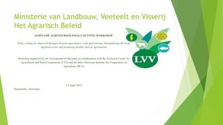 Ministerie van Landbouw, Veeteelt en Visserij
Het Agrarisch Beleid
SURINAME AGRITOURISM POLICY SETTING WORKSHOP
Policy setting for improved linkages between agriculture, trade and tourism: Strengthening the local
Agrifood sector and promoting healthy food in Agritourism
Workshop organized by the Government of Suriname in collaboration with the Technical Centre for
Agricultural and Rural Cooperation (CTA) and the Inter-American Institute for Cooperation on
Agriculture (IICA)
3-4 April 2019
Paramaribo - Suriname
 