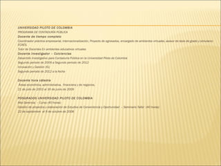 





















UNIVERSIDAD PILOTO DE COLOMBIA
PROGRAMA DE CONTADURÍA PÚBLICA
Docente de tiempo completo
Coordinador práctica empresarial, internacionalización, Proyecto de egresados, encargado de ambientes virtuales, asesor de tesis de grado y simulacro
ECAES.
Tutor de Docentes En ambientes educativos virtuales
Docente investigador – Colciencias
Desarrollo investigativo para Contaduría Pública en la Universidad Piloto de Colombia
Segundo periodo de 2009 a Segundo periodo de 2012
Innovación y Gestión (IG)
Segundo periodo de 2012 a la fecha
 
Docente hora cátedra
Áreas económica, administrativa, financiera y de negocios.
21 de julio de 2003 al 30 de junio de 2009
 
POSGRADOS UNIVERSIDAD PILOTO DE COLOMBIA
Alta Gerencia – Curso (40 horas)
Gestión de proyectos y elaboración de Estudios de Conveniencia y Oportunidad – Seminario Taller (40 horas)
22 de septiembre al 9 de octubre de 2008
 

 