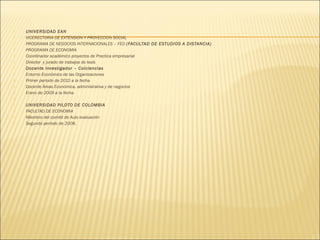
















UNIVERSIDAD EAN
VICERECTORIA DE EXTENSION Y PROYECCION SOCIAL
PROGRAMA DE NEGOCIOS INTERNACIONALES – FED (FACULTAD DE ESTUDIOS A DISTANCIA)
PROGRAMA DE ECONOMIA
Coordinador académico proyectos de Practica empresarial
Director y jurado de trabajos de tesis
Docente investigador – Colciencias
Entorno Económico de las Organizaciones
Primer periodo de 2010 a la fecha
Docente Áreas Económica, administrativa y de negocios
Enero de 2009 a la fecha.
 
UNIVERSIDAD PILOTO DE COLOMBIA
FACULTAD DE ECONOMIA
Miembro del comité de Auto evaluación
Segundo periodo de 2008.

 