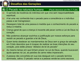 Desafios das Gerações
B) O Pecado na natureza humana (Paulo descreve em Rm 7.7-24)
a) O período da inocência do indivíduo em que vive sem responsabilidade
espiritual;
b) A lei uma vez conhecida traz o pecado para a consciência e o indivíduo
passa a ser transgressor;
c) Desespero total de uma pessoa à medida que o conhecimento do pecado a
reduz à miséria;
d) Crença geral de que a criança é inocente até pecar contra a Lei de Deus no
coração;
e) Não podemos alcançar sozinhos a justificação por nossos esforços para
resistir ao pecado e guardar a lei de Deus;
f) Quem tenta obedecer ao mandamentos de Deus sem a graça da salvação
em Cristo descobre que é incapaz de realizar as boas intenções do seu
coração, pois estão presos “debaixo da lei do pecado”
g) Ao mesmo tempo em que tinham prazer na Lei de Deus, quando buscavam
ajuda apenas na Lei, as paixões da carne neles imperavam;
h) A pessoa não convertida em sua luta desigual com o pecado termina
dominada, cativa. O pecado vence e a pessoa vende-se como escrava.
 