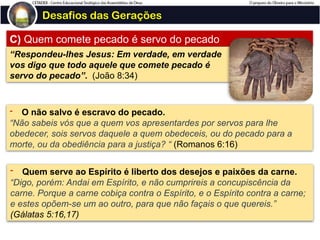 Desafios das Gerações
C) Quem comete pecado é servo do pecado
“Respondeu-lhes Jesus: Em verdade, em verdade
vos digo que todo aquele que comete pecado é
servo do pecado”. (João 8:34)
- O não salvo é escravo do pecado.
“Não sabeis vós que a quem vos apresentardes por servos para lhe
obedecer, sois servos daquele a quem obedeceis, ou do pecado para a
morte, ou da obediência para a justiça? “ (Romanos 6:16)
- Quem serve ao Espírito é liberto dos desejos e paixões da carne.
“Digo, porém: Andai em Espírito, e não cumprireis a concupiscência da
carne. Porque a carne cobiça contra o Espírito, e o Espírito contra a carne;
e estes opõem-se um ao outro, para que não façais o que quereis.”
(Gálatas 5:16,17)
 