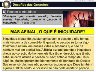 Desafios das Gerações
D) Pecado é iniquidade
“Qualquer que comete pecado, também
comete iniquidade; porque o pecado é
iniquidade.” (1 João 3:4)
MAS AFINAL, O QUE É INIQUIDADE?
Iniquidade é quando acostumamos com o pecado e não temos
mais vergonha de cometê-lo. É quando o pecado se torna algo
totalmente natural em nossas vidas e achamos que não há
nenhum mal em praticá-los. A Bíblia diz que quando a iniquidade
chega ao coração do homem, ele fica tão endurecido que já não
sabe se certa atitude é pecado ou não; então é tempo de Deus
julgá-lo. Muitos gostam de falar somente da bondade de Deus e
Sua misericórdia, mas não podemos esquecer que Deus também
é justo e 100% santo, e por isso Ele não pode aceitar o pecado.
 