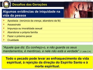 Desafios das Gerações
Algumas evidências de iniquidade na
vida da pessoa
 Apostasia (renúncia da crença, abandono da fé)
 Assassinato
 Impureza ou imoralidade sexual
 Abandonar a própria família
 Fazer o próximo pecar
 Crueldade
“Aquele que diz: Eu conheço-o, e não guarda os seus
mandamentos, é mentiroso, e nele não está a verdade“ (1 João 2.4)
Todo o pecado pode levar ao enfraquecimento da vida
espiritual, à rejeição da direção do Espírito Santo e à
morte espiritual.
 