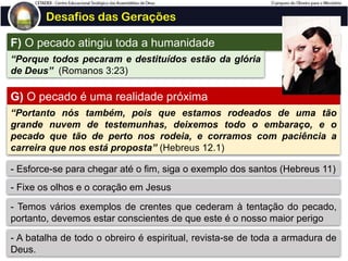 Desafios das Gerações
F) O pecado atingiu toda a humanidade
“Porque todos pecaram e destituídos estão da glória
de Deus” (Romanos 3:23)
G) O pecado é uma realidade próxima
“Portanto nós também, pois que estamos rodeados de uma tão
grande nuvem de testemunhas, deixemos todo o embaraço, e o
pecado que tão de perto nos rodeia, e corramos com paciência a
carreira que nos está proposta” (Hebreus 12.1)
- Esforce-se para chegar até o fim, siga o exemplo dos santos (Hebreus 11)
- Fixe os olhos e o coração em Jesus
- Temos vários exemplos de crentes que cederam à tentação do pecado,
portanto, devemos estar conscientes de que este é o nosso maior perigo
- A batalha de todo o obreiro é espiritual, revista-se de toda a armadura de
Deus.
 