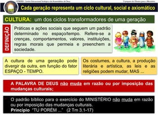Cada geração representa um ciclo cultural, social e axiomático
CULTURA: um dos ciclos transformadores de uma geração
Práticas e ações sociais que seguem um padrão
determinado no espaço/tempo. Refere-se a
crenças, comportamentos, valores, instituições,
regras morais que permeia e preenchem a
sociedade.
DEFINIÇÃO
A cultura de uma geração pode
divergir da outra, em função do fator
ESPAÇO - TEMPO.
Os costumes, a cultura, a produção
literária e artística, as leis e as
religiões podem mudar, MAS ...
- A PALAVRA DE DEUS não muda em razão ou por imposição das
mudanças culturais;
- O padrão bíblico para o exercício do MINISTÉRIO não muda em razão
ou por imposição das mudanças culturais.
Princípio “TU PORÉM ...” (2 Tm 3.1-17)
 