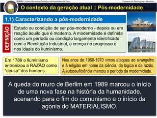 O contexto da geração atual :: Pós-modernidade
1.1) Caracterizando a pós-modernidade
Estado ou condição de ser pós-moderno - depois ou em
reação àquilo que é moderno. A modernidade é definida
como um período ou condição largamente identificado
com a Revolução Industrial, a crença no progresso e
nos ideais do Iluminismo.
DEFINIÇÃO
Em 1789 o Iluminismo
entronizou a RAZÃO como
“deusa” dos homens.
Nos anos de 1960-1970 vimos ataques ao evangelho
e à religião em nome da ciência, da lógica e da razão.
A autossuficiência marcou o período da modernidade.
- O Iluminismo foi um movimento intelectual que surgiu durante o século XVIII na
Europa, que defendia o uso da razão (luz) contra o antigo regime (trevas) e
pregava maior liberdade econômica e política. Este movimento promoveu
mudanças políticas, econômicas e sociais, baseadas nos ideais de liberdade,
igualdade e fraternidade. O Iluminismo tinha o apoio da burguesia, pois os
pensadores e os burgueses tinham interesses comuns.
- O movimento criticava entre outros aspectos o poder da igreja e as verdades
reveladas pela fé.
A queda do muro de Berlim em 1989 marcou o início
de uma nova fase na história da humanidade,
acenando para o fim do comunismo e o início da
agonia do MATERIALISMO.
 