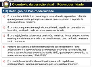 O contexto da geração atual :: Pós-modernidade
1.3) Definição de Pós-modernidade
a) É uma atitude intelectual que apregoa uma série de expressões culturais
que negam os ideais, princípios e valores que constituem o suporte da
cultura ocidental moderna.
b) É uma época que está emergindo, substituindo aquela em que estamos
inseridos, moldando cada vez mais nossa sociedade.
c) É uma rejeição dos valores nos quais nós, ministros, fomos criados, valores
esses que moldam nossa vida e se constituem no pano de fundo de nossa
visão do mundo.
d) Ferreira dos Santos a definiu chamando de pós-modernismo: “pós-
modernismo é o nome aplicado às mudanças ocorridas nas ciências, nas
artes e nas sociedades avançadas desde 1950, quando por convenção, se
encerra o modernismo (1900-1950)”
e) É a condição sociocultural e estética imposta pelo capitalismo
contemporâneo, também denominado pós-industrial ou financeiro.
 