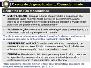 O contexto da geração atual :: Pós-modernidade
Elementos da Pós-modernidade
 MULTIPLICIDADE: todas as culturas são permitidas e as pessoas são
declaradas iguais não importando os valores que defendam. Alguns
padrões de comportamento indicados pela Bíblia ofendem a multiplicidade,
pois criam um padrão único de comportamento.
 FRAGMENTAÇÃO: vive-se na Era da Informação, onde a comunicação e a
cultura tem mais valor que a produção material.
 DESREFERENCIALIZAÇÃO: ausência de referência na realização de
movimentos sociais ou espirituais para o mundo e ações. A referência é
notada somente em alguém que possa vender produtos.
“E tu, Daniel, encerra estas palavras e sela este livro, até ao fim do tempo; muitos correrão
de uma parte para outra, e o conhecimento se multiplicará”. (Daniel 12.4)
 ENTROPIA: liberalismo social: não importa no que você crê e o que você
faz (pois isso lhe será respeitado) desde que você esteja inserido no
contexto de consumo. Tudo é permitido, tudo é liberado.
“Todas as coisas me são lícitas, mas nem todas as coisas convêm; todas as coisas me são
lícitas, mas nem todas as coisas edificam.” (1 Co 10.23)
 