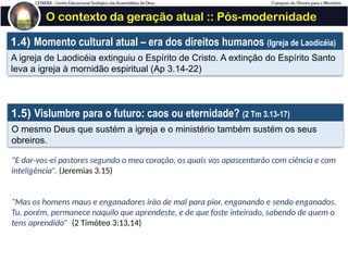 O contexto da geração atual :: Pós-modernidade
1.4) Momento cultural atual – era dos direitos humanos (Igreja de Laodicéia)
A igreja de Laodicéia extinguiu o Espírito de Cristo. A extinção do Espírito Santo
leva a igreja à mornidão espiritual (Ap 3.14-22)
1.5) Vislumbre para o futuro: caos ou eternidade? (2 Tm 3.13-17)
O mesmo Deus que sustém a igreja e o ministério também sustém os seus
obreiros.
“E dar-vos-ei pastores segundo o meu coração, os quais vos apascentarão com ciência e com
inteligência”. (Jeremias 3.15)
“Mas os homens maus e enganadores irão de mal para pior, enganando e sendo enganados.
Tu, porém, permanece naquilo que aprendeste, e de que foste inteirado, sabendo de quem o
tens aprendido” (2 Timóteo 3:13,14)
 
