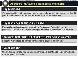 Aspectos imutáveis e bíblicos no ministério
1.1) SANTIDADE
Fomos escolhidos não somente para sermos salvos mas para sermos santos. O
padrão de santidade é imutável e irrenunciável para o Ministério.
1.2) BUSCA DA PERFEIÇÃO EM CRISTO
Fomos chamados não apenas para ter a Deus como Pai e sim para sermos
perfeitos como Ele é. Esse padrão de perfeição nos é referenciado em Cristo.
1.3) MODELO DA ESTATURA DE CRISTO: REFERÊNCIA AO MINISTÉRIO
Buscar a maturidade do caráter perfeitamente equilibrado de Cristo.
1.4) QUALIDADE
O obreiro não é avaliado pelo Dono da Obra pela quantidade de seu ministério,
mas sim pela qualidade.
 