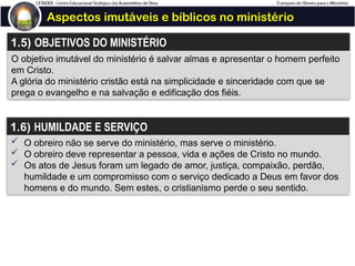 Aspectos imutáveis e bíblicos no ministério
1.5) OBJETIVOS DO MINISTÉRIO
O objetivo imutável do ministério é salvar almas e apresentar o homem perfeito
em Cristo.
A glória do ministério cristão está na simplicidade e sinceridade com que se
prega o evangelho e na salvação e edificação dos fiéis.
1.6) HUMILDADE E SERVIÇO
 O obreiro não se serve do ministério, mas serve o ministério.
 O obreiro deve representar a pessoa, vida e ações de Cristo no mundo.
 Os atos de Jesus foram um legado de amor, justiça, compaixão, perdão,
humildade e um compromisso com o serviço dedicado a Deus em favor dos
homens e do mundo. Sem estes, o cristianismo perde o seu sentido.
 