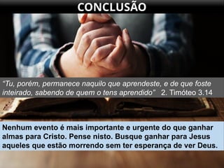 CONCLUSÃO
“Tu, porém, permanece naquilo que aprendeste, e de que foste
inteirado, sabendo de quem o tens aprendido” 2. Timóteo 3.14
Nenhum evento é mais importante e urgente do que ganhar
almas para Cristo. Pense nisto. Busque ganhar para Jesus
aqueles que estão morrendo sem ter esperança de ver Deus.
 