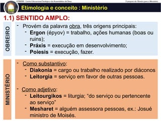 1.1) SENTIDO AMPLO:
OBREIRO Etimologia e conceito : Ministério
- Provém da palavra obra, três origens principais:
- Ergon (épyov) = trabalho, ações humanas (boas ou
ruins);
- Práxis = execução em desenvolvimento;
- Poiesis = execução, fazer.
MINISTÉRIO
- Como substantivo:
- Diakonia = cargo ou trabalho realizado por diáconos
- Leitorgia = serviço em favor de outras pessoas.
- Como adjetivo:
- Leitourgikos = liturgia; “do serviço ou pertencente
ao serviço”
- Mesharet = alguém assessora pessoas, ex.: Josué
ministro de Moisés.
 
