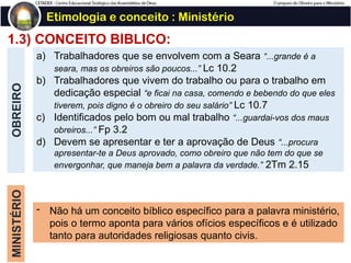 1.3) CONCEITO BÍBLICO:
OBREIRO Etimologia e conceito : Ministério
a) Trabalhadores que se envolvem com a Seara “...grande é a
seara, mas os obreiros são poucos...” Lc 10.2
b) Trabalhadores que vivem do trabalho ou para o trabalho em
dedicação especial “e ficai na casa, comendo e bebendo do que eles
tiverem, pois digno é o obreiro do seu salário” Lc 10.7
c) Identificados pelo bom ou mal trabalho “...guardai-vos dos maus
obreiros...” Fp 3.2
d) Devem se apresentar e ter a aprovação de Deus “...procura
apresentar-te a Deus aprovado, como obreiro que não tem do que se
envergonhar, que maneja bem a palavra da verdade.” 2Tm 2.15
MINISTÉRIO
- Não há um conceito bíblico específico para a palavra ministério,
pois o termo aponta para vários ofícios específicos e é utilizado
tanto para autoridades religiosas quanto civis.
 