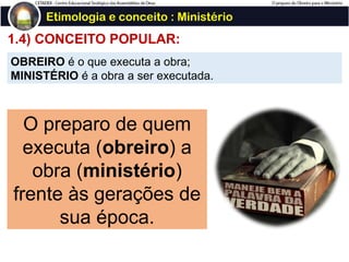 1.4) CONCEITO POPULAR:
Etimologia e conceito : Ministério
OBREIRO é o que executa a obra;
MINISTÉRIO é a obra a ser executada.
O preparo de quem
executa (obreiro) a
obra (ministério)
frente às gerações de
sua época.
 