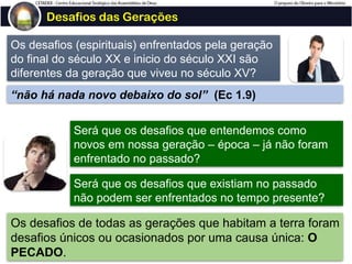 Desafios das Gerações
Os desafios (espirituais) enfrentados pela geração
do final do século XX e inicio do século XXI são
diferentes da geração que viveu no século XV?
Será que os desafios que entendemos como
novos em nossa geração – época – já não foram
enfrentado no passado?
Será que os desafios que existiam no passado
não podem ser enfrentados no tempo presente?
“não há nada novo debaixo do sol” (Ec 1.9)
Os desafios de todas as gerações que habitam a terra foram
desafios únicos ou ocasionados por uma causa única: O
PECADO.
 