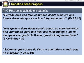 Desafios das Gerações
A) O Pecado foi achado em satanás
“Perfeito eras nos teus caminhos desde o dia em que
foste criado, até que se achou iniquidade em ti” (Ez 28.15)
“Nos quais o deus deste século cegou os entendimentos
dos incrédulos, para que lhes não resplandeça a luz do
evangelho da glória de Cristo, que é a imagem de Deus”
(2 Coríntios 4:4)
“Sabemos que somos de Deus, e que todo o mundo está
no maligno” (1 Jo 5:19)
 