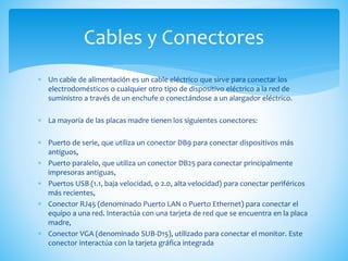  Un cable de alimentación es un cable eléctrico que sirve para conectar los
electrodomésticos o cualquier otro tipo de dispositivo eléctrico a la red de
suministro a través de un enchufe o conectándose a un alargador eléctrico.
 La mayoría de las placas madre tienen los siguientes conectores:
 Puerto de serie, que utiliza un conector DB9 para conectar dispositivos más
antiguos,
 Puerto paralelo, que utiliza un conector DB25 para conectar principalmente
impresoras antiguas,
 Puertos USB (1.1, baja velocidad, o 2.0, alta velocidad) para conectar periféricos
más recientes,
 Conector RJ45 (denominado Puerto LAN o Puerto Ethernet) para conectar el
equipo a una red. Interactúa con una tarjeta de red que se encuentra en la placa
madre,
 Conector VGA (denominado SUB-D15), utilizado para conectar el monitor. Este
conector interactúa con la tarjeta gráfica integrada
Cables y Conectores
 